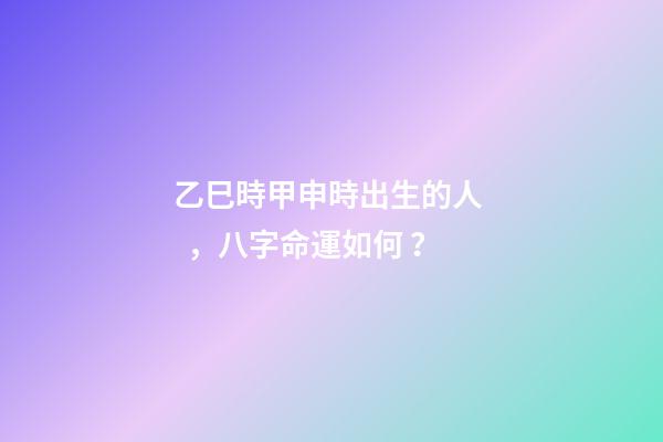 乙巳時甲申時出生的人，八字命運如何？